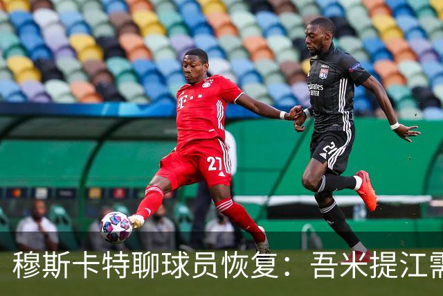 穆斯卡特聊球员恢复：吾米提江需要时间，士气不能松懈！